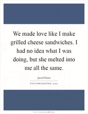 We made love like I make grilled cheese sandwiches. I had no idea what I was doing, but she melted into me all the same Picture Quote #1