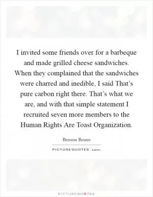 I invited some friends over for a barbeque and made grilled cheese sandwiches. When they complained that the sandwiches were charred and inedible, I said That’s pure carbon right there. That’s what we are, and with that simple statement I recruited seven more members to the Human Rights Are Toast Organization Picture Quote #1
