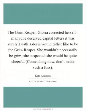 The Grim Reaper, Gloria corrected herself - if anyone deserved capital letters it was surely Death. Gloria would rather like to be the Grim Reaper. She wouldn’t necessarily be grim, she suspected she would be quite cheerful (Come along now, don’t make such a fuss) Picture Quote #1