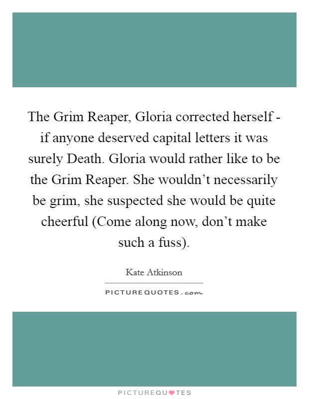 The Grim Reaper, Gloria corrected herself - if anyone deserved capital letters it was surely Death. Gloria would rather like to be the Grim Reaper. She wouldn't necessarily be grim, she suspected she would be quite cheerful (Come along now, don't make such a fuss). Picture Quote #1