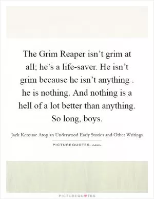 The Grim Reaper isn’t grim at all; he’s a life-saver. He isn’t grim because he isn’t anything . he is nothing. And nothing is a hell of a lot better than anything. So long, boys Picture Quote #1