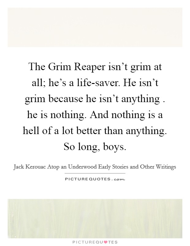 The Grim Reaper isn't grim at all; he's a life-saver. He isn't grim because he isn't anything . he is nothing. And nothing is a hell of a lot better than anything. So long, boys. Picture Quote #1