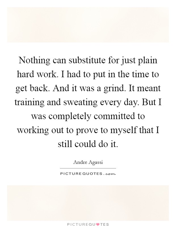 Nothing can substitute for just plain hard work. I had to put in the time to get back. And it was a grind. It meant training and sweating every day. But I was completely committed to working out to prove to myself that I still could do it. Picture Quote #1