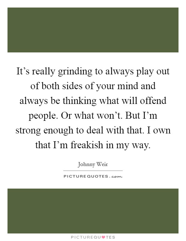 It's really grinding to always play out of both sides of your mind and always be thinking what will offend people. Or what won't. But I'm strong enough to deal with that. I own that I'm freakish in my way. Picture Quote #1