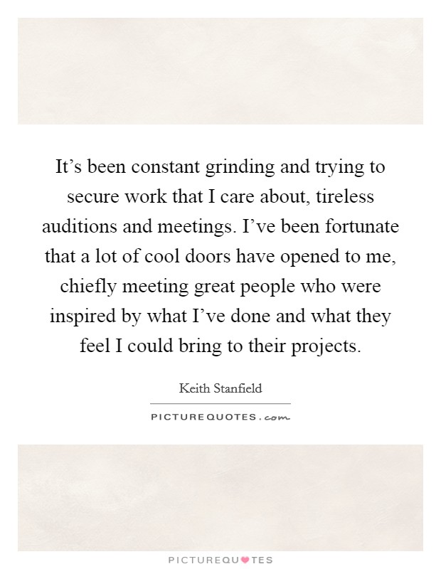 It's been constant grinding and trying to secure work that I care about, tireless auditions and meetings. I've been fortunate that a lot of cool doors have opened to me, chiefly meeting great people who were inspired by what I've done and what they feel I could bring to their projects. Picture Quote #1