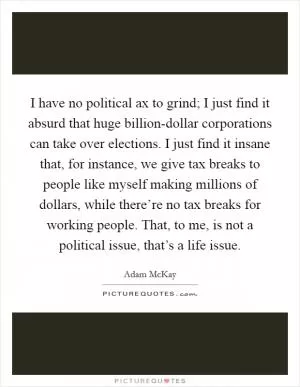 I have no political ax to grind; I just find it absurd that huge billion-dollar corporations can take over elections. I just find it insane that, for instance, we give tax breaks to people like myself making millions of dollars, while there’re no tax breaks for working people. That, to me, is not a political issue, that’s a life issue Picture Quote #1