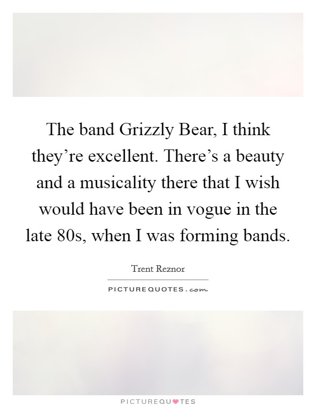 The band Grizzly Bear, I think they're excellent. There's a beauty and a musicality there that I wish would have been in vogue in the late  80s, when I was forming bands. Picture Quote #1