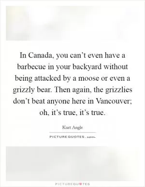 In Canada, you can’t even have a barbecue in your backyard without being attacked by a moose or even a grizzly bear. Then again, the grizzlies don’t beat anyone here in Vancouver; oh, it’s true, it’s true Picture Quote #1