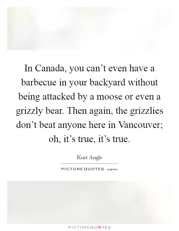 In Canada, you can't even have a barbecue in your backyard without being attacked by a moose or even a grizzly bear. Then again, the grizzlies don't beat anyone here in Vancouver; oh, it's true, it's true. Picture Quote #1