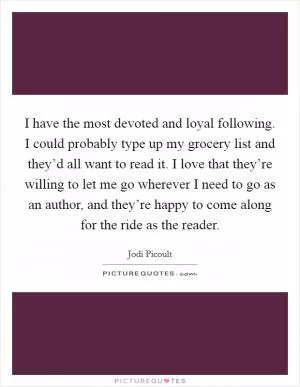 I have the most devoted and loyal following. I could probably type up my grocery list and they’d all want to read it. I love that they’re willing to let me go wherever I need to go as an author, and they’re happy to come along for the ride as the reader Picture Quote #1