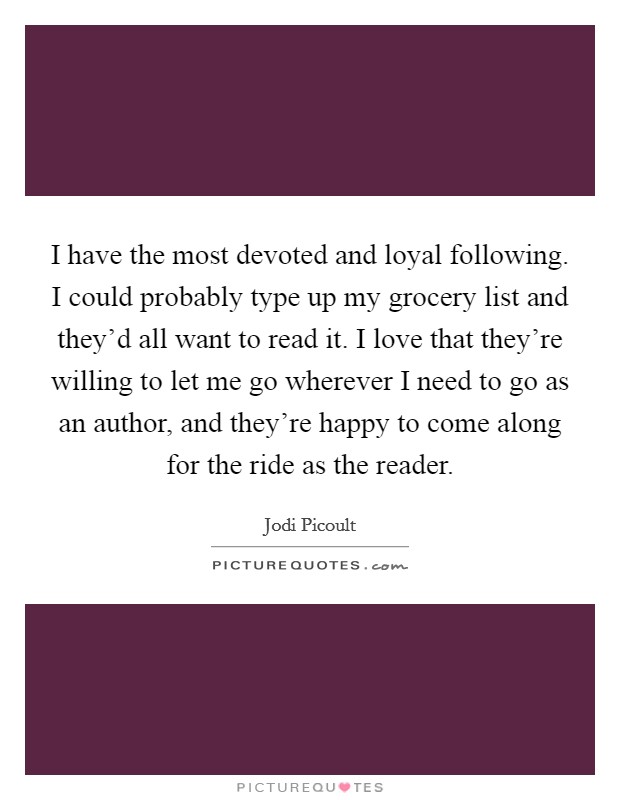 I have the most devoted and loyal following. I could probably type up my grocery list and they'd all want to read it. I love that they're willing to let me go wherever I need to go as an author, and they're happy to come along for the ride as the reader. Picture Quote #1