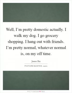 Well, I’m pretty domestic actually. I walk my dog. I go grocery shopping. I hang out with friends. I’m pretty normal, whatever normal is, on my off time Picture Quote #1