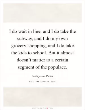 I do wait in line, and I do take the subway, and I do my own grocery shopping, and I do take the kids to school. But it almost doesn’t matter to a certain segment of the populace Picture Quote #1