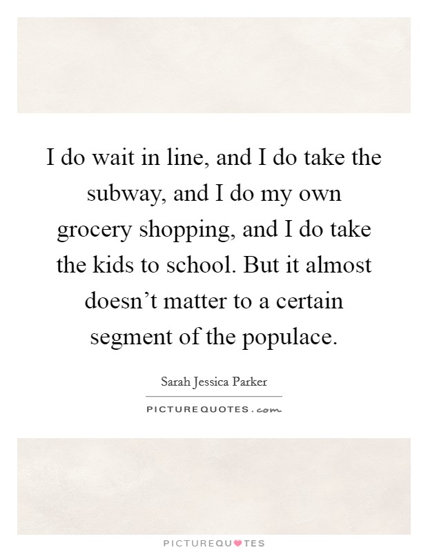 I do wait in line, and I do take the subway, and I do my own grocery shopping, and I do take the kids to school. But it almost doesn't matter to a certain segment of the populace. Picture Quote #1