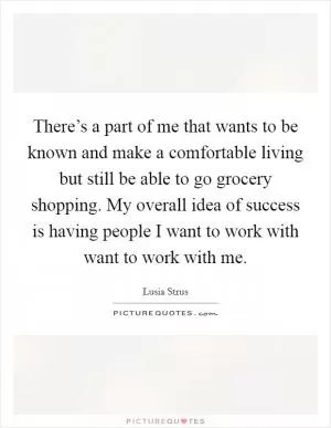 There’s a part of me that wants to be known and make a comfortable living but still be able to go grocery shopping. My overall idea of success is having people I want to work with want to work with me Picture Quote #1