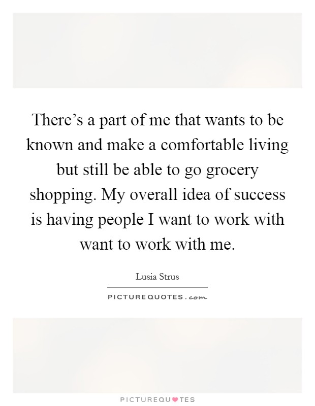 There's a part of me that wants to be known and make a comfortable living but still be able to go grocery shopping. My overall idea of success is having people I want to work with want to work with me. Picture Quote #1