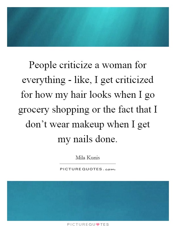 People criticize a woman for everything - like, I get criticized for how my hair looks when I go grocery shopping or the fact that I don't wear makeup when I get my nails done. Picture Quote #1