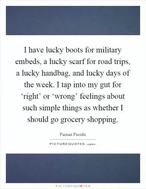 I have lucky boots for military embeds, a lucky scarf for road trips, a lucky handbag, and lucky days of the week. I tap into my gut for ‘right’ or ‘wrong’ feelings about such simple things as whether I should go grocery shopping Picture Quote #1