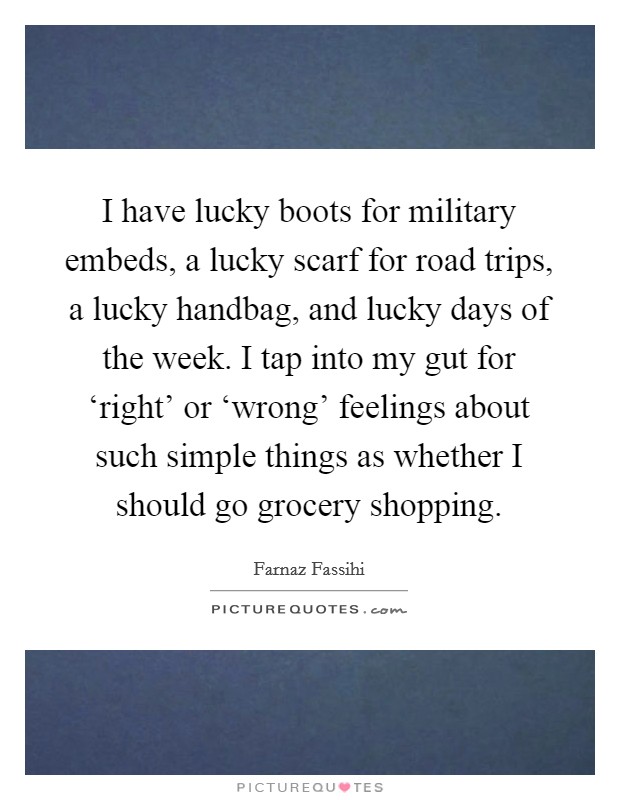 I have lucky boots for military embeds, a lucky scarf for road trips, a lucky handbag, and lucky days of the week. I tap into my gut for ‘right' or ‘wrong' feelings about such simple things as whether I should go grocery shopping. Picture Quote #1