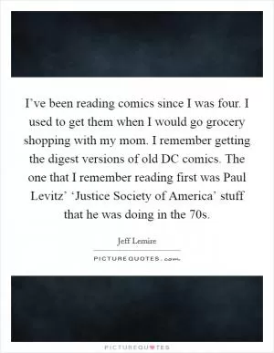 I’ve been reading comics since I was four. I used to get them when I would go grocery shopping with my mom. I remember getting the digest versions of old DC comics. The one that I remember reading first was Paul Levitz’ ‘Justice Society of America’ stuff that he was doing in the  70s Picture Quote #1