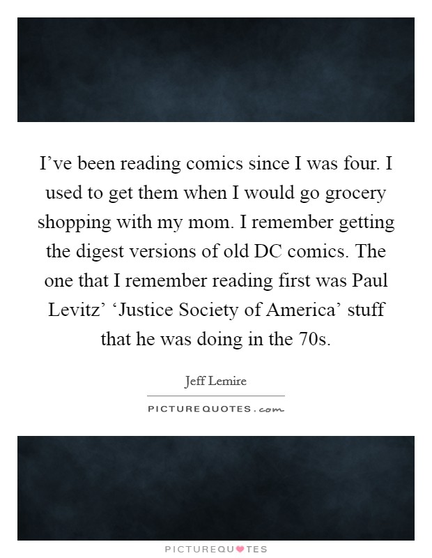 I've been reading comics since I was four. I used to get them when I would go grocery shopping with my mom. I remember getting the digest versions of old DC comics. The one that I remember reading first was Paul Levitz' ‘Justice Society of America' stuff that he was doing in the  70s. Picture Quote #1