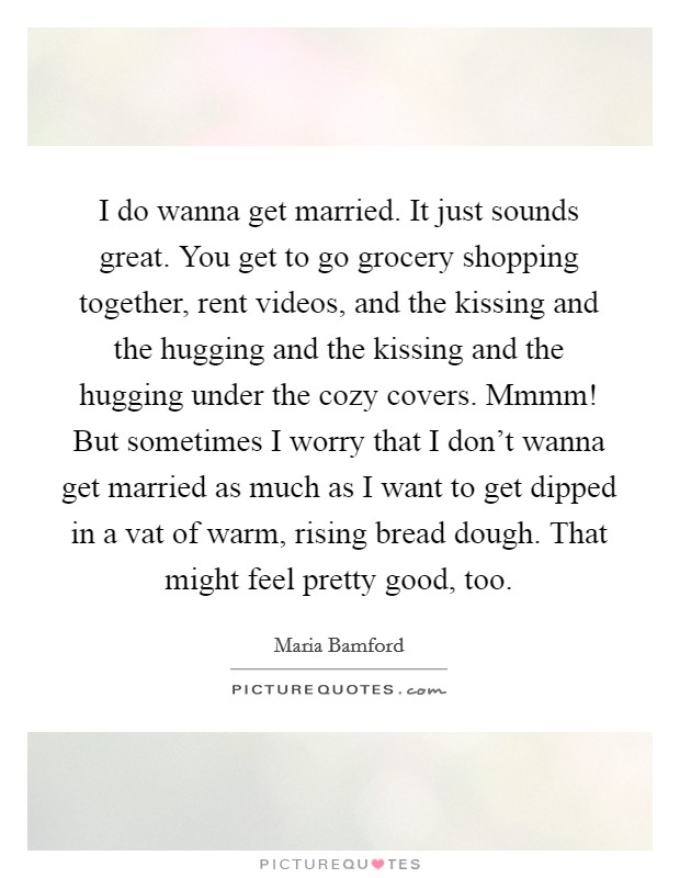 I do wanna get married. It just sounds great. You get to go grocery shopping together, rent videos, and the kissing and the hugging and the kissing and the hugging under the cozy covers. Mmmm! But sometimes I worry that I don't wanna get married as much as I want to get dipped in a vat of warm, rising bread dough. That might feel pretty good, too. Picture Quote #1