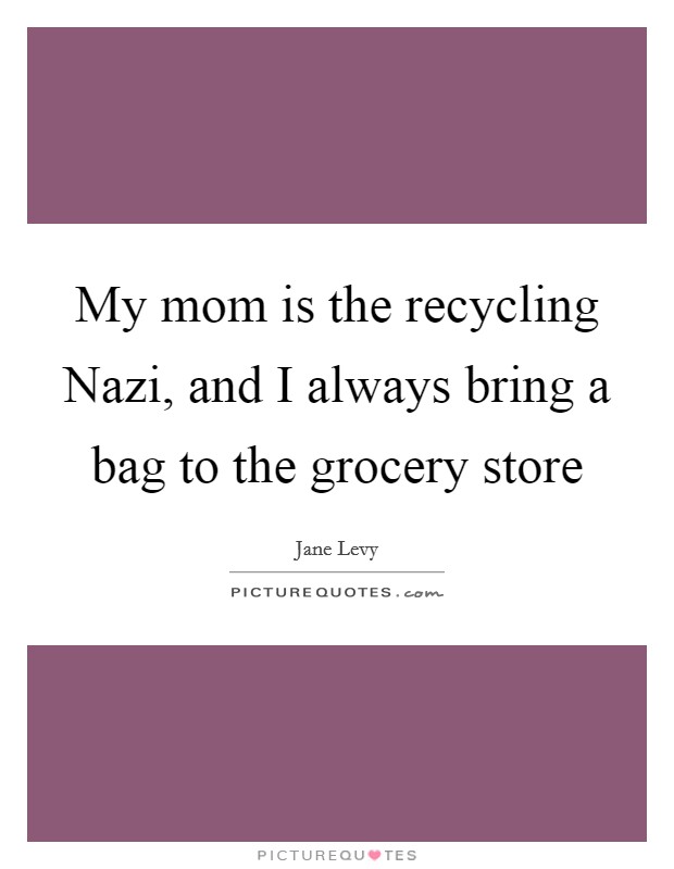 My mom is the recycling Nazi, and I always bring a bag to the grocery store Picture Quote #1
