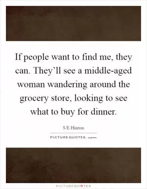If people want to find me, they can. They’ll see a middle-aged woman wandering around the grocery store, looking to see what to buy for dinner Picture Quote #1
