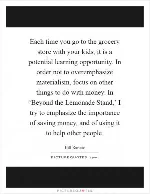 Each time you go to the grocery store with your kids, it is a potential learning opportunity. In order not to overemphasize materialism, focus on other things to do with money. In ‘Beyond the Lemonade Stand,’ I try to emphasize the importance of saving money, and of using it to help other people Picture Quote #1