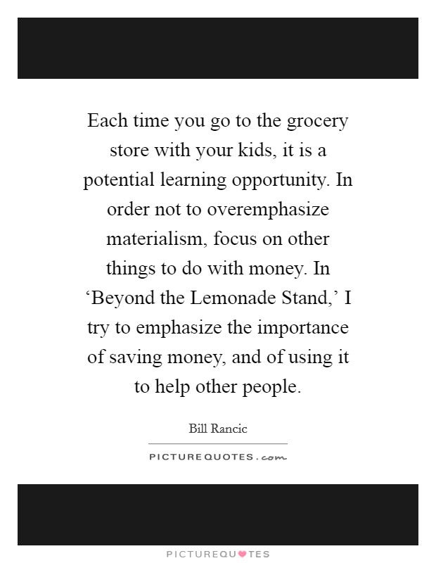 Each time you go to the grocery store with your kids, it is a potential learning opportunity. In order not to overemphasize materialism, focus on other things to do with money. In ‘Beyond the Lemonade Stand,' I try to emphasize the importance of saving money, and of using it to help other people. Picture Quote #1