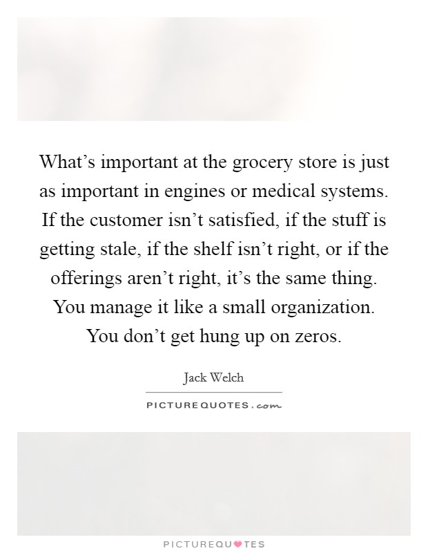 What's important at the grocery store is just as important in engines or medical systems. If the customer isn't satisfied, if the stuff is getting stale, if the shelf isn't right, or if the offerings aren't right, it's the same thing. You manage it like a small organization. You don't get hung up on zeros. Picture Quote #1