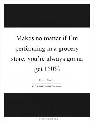 Makes no matter if I’m performing in a grocery store, you’re always gonna get 150% Picture Quote #1