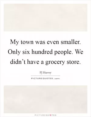My town was even smaller. Only six hundred people. We didn’t have a grocery store Picture Quote #1