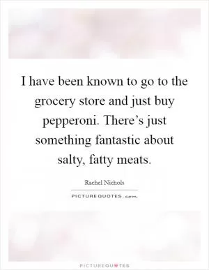 I have been known to go to the grocery store and just buy pepperoni. There’s just something fantastic about salty, fatty meats Picture Quote #1