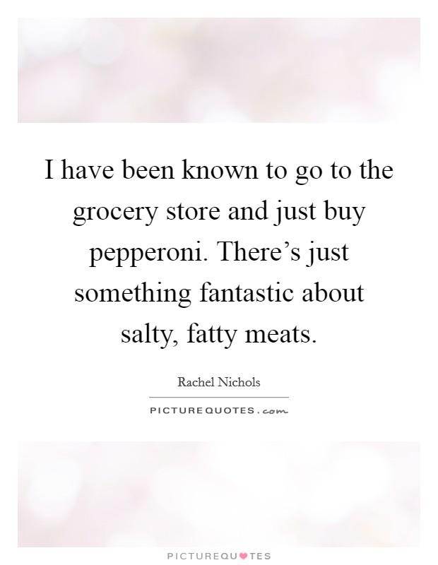 I have been known to go to the grocery store and just buy pepperoni. There's just something fantastic about salty, fatty meats. Picture Quote #1