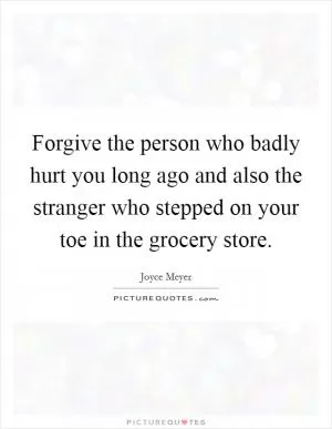 Forgive the person who badly hurt you long ago and also the stranger who stepped on your toe in the grocery store Picture Quote #1