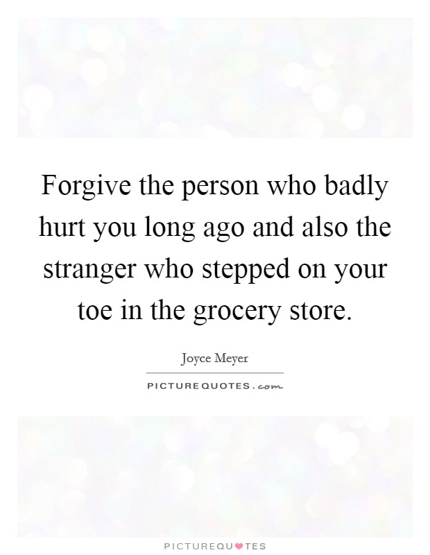 Forgive the person who badly hurt you long ago and also the stranger who stepped on your toe in the grocery store. Picture Quote #1