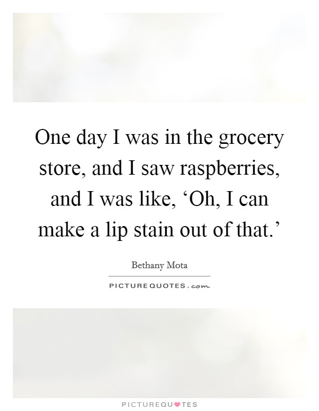 One day I was in the grocery store, and I saw raspberries, and I was like, ‘Oh, I can make a lip stain out of that.' Picture Quote #1