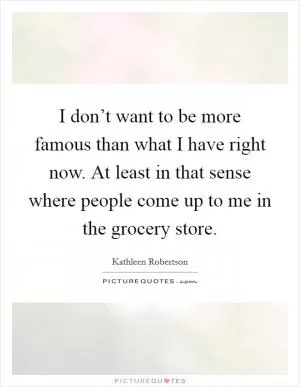 I don’t want to be more famous than what I have right now. At least in that sense where people come up to me in the grocery store Picture Quote #1
