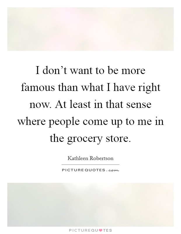 I don't want to be more famous than what I have right now. At least in that sense where people come up to me in the grocery store. Picture Quote #1