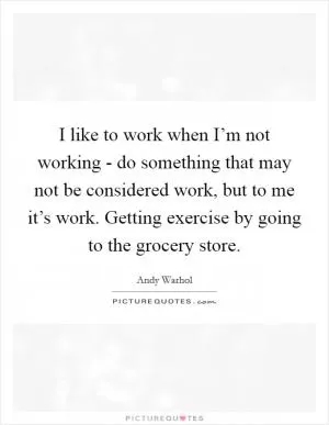 I like to work when I’m not working - do something that may not be considered work, but to me it’s work. Getting exercise by going to the grocery store Picture Quote #1