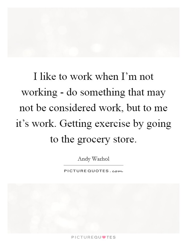 I like to work when I'm not working - do something that may not be considered work, but to me it's work. Getting exercise by going to the grocery store. Picture Quote #1