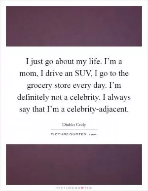 I just go about my life. I’m a mom, I drive an SUV, I go to the grocery store every day. I’m definitely not a celebrity. I always say that I’m a celebrity-adjacent Picture Quote #1