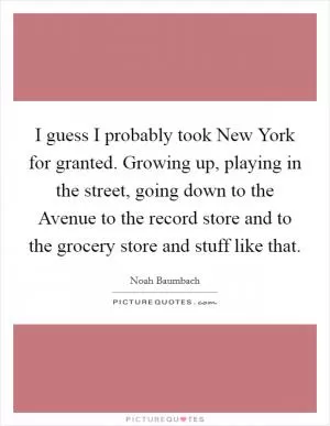 I guess I probably took New York for granted. Growing up, playing in the street, going down to the Avenue to the record store and to the grocery store and stuff like that Picture Quote #1