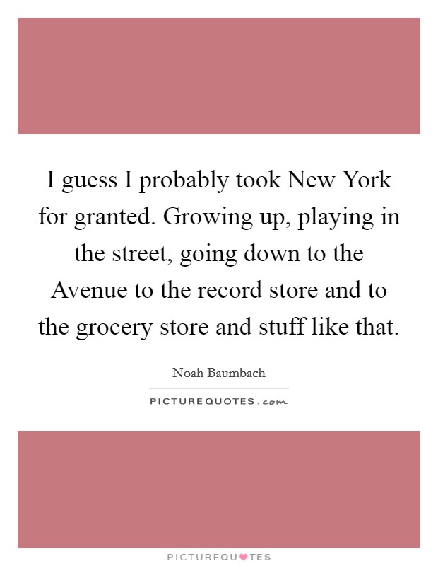 I guess I probably took New York for granted. Growing up, playing in the street, going down to the Avenue to the record store and to the grocery store and stuff like that. Picture Quote #1