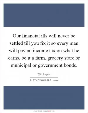 Our financial ills will never be settled till you fix it so every man will pay an income tax on what he earns, be it a farm, grocery store or municipal or government bonds Picture Quote #1