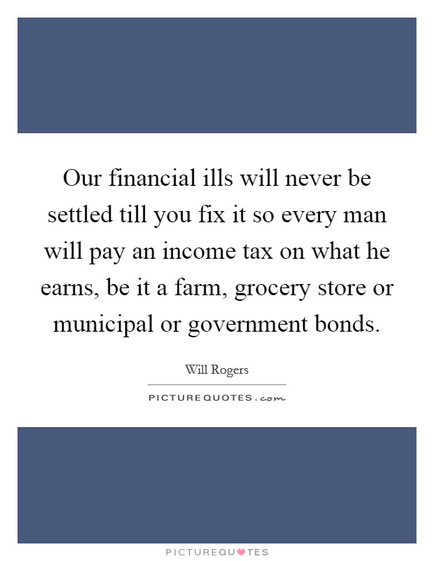 Our financial ills will never be settled till you fix it so every man will pay an income tax on what he earns, be it a farm, grocery store or municipal or government bonds. Picture Quote #1