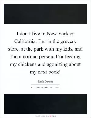 I don’t live in New York or California. I’m in the grocery store, at the park with my kids, and I’m a normal person. I’m feeding my chickens and agonizing about my next book! Picture Quote #1