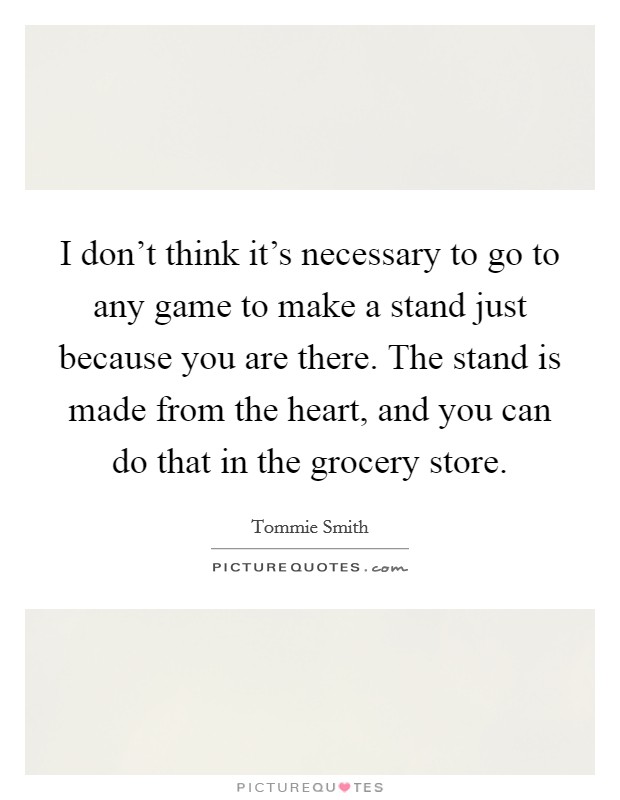 I don't think it's necessary to go to any game to make a stand just because you are there. The stand is made from the heart, and you can do that in the grocery store. Picture Quote #1