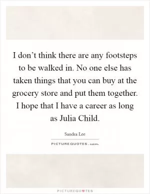 I don’t think there are any footsteps to be walked in. No one else has taken things that you can buy at the grocery store and put them together. I hope that I have a career as long as Julia Child Picture Quote #1